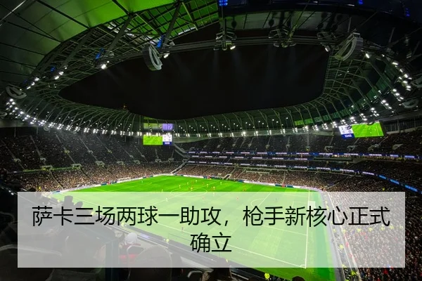 萨卡三场两球一助攻，枪手新核心正式确立