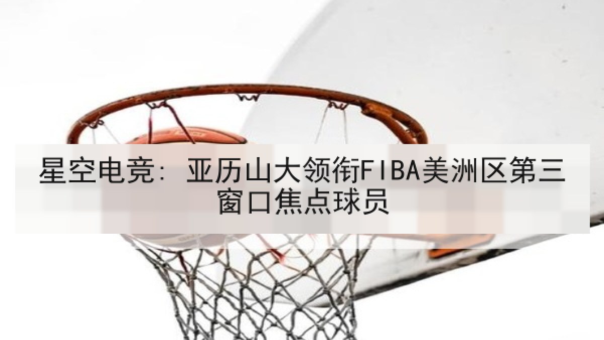 星空电竞: 亚历山大领衔FIBA美洲区第三窗口焦点球员 星空电竞: 亚历山大领衔FIBA美洲区第三窗口焦点球员