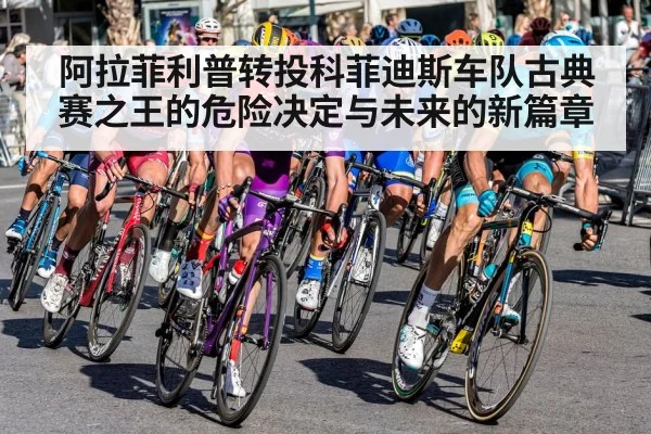 阿拉菲利普转投科菲迪斯车队古典赛之王的危险决定与未来的新篇章