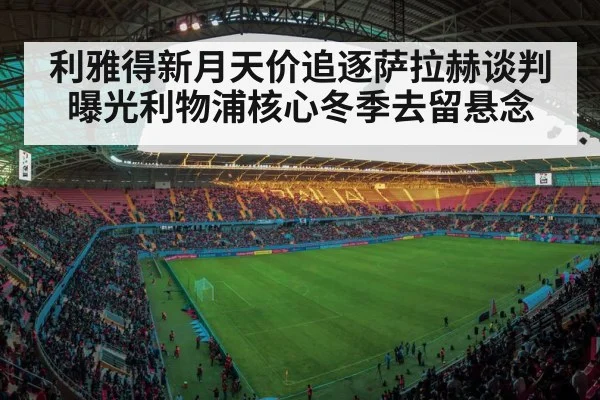 利雅得新月天价追逐萨拉赫谈判曝光利物浦核心冬季去留悬念
